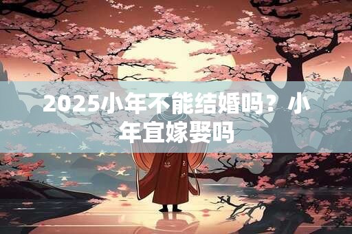 2025小年不能结婚吗？小年宜嫁娶吗