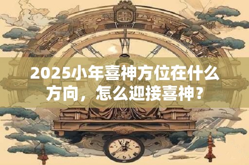 2025小年喜神方位在什么方向，怎么迎接喜神？