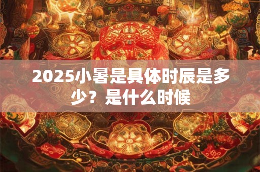 2025小暑是具体时辰是多少？是什么时候
