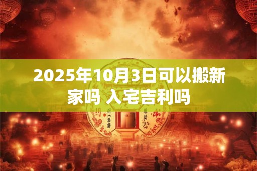 2025年10月3日可以搬新家吗 入宅吉利吗