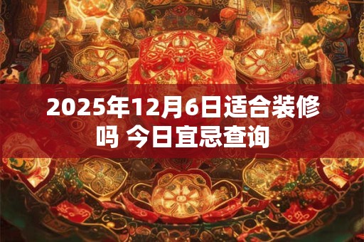 2025年12月6日适合装修吗 今日宜忌查询