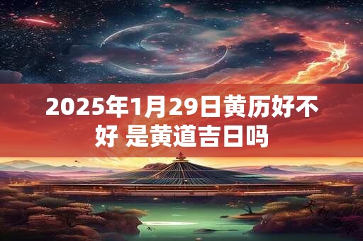 2025年1月29日黄历好不好 是黄道吉日吗