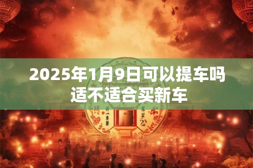 2025年1月9日可以提车吗 适不适合买新车