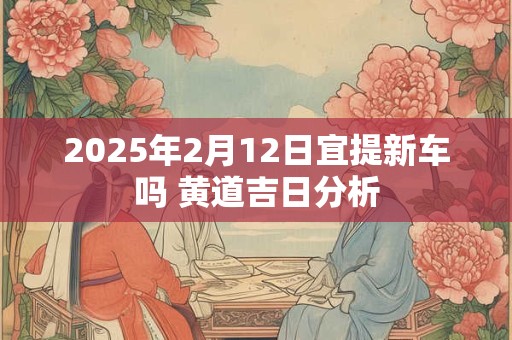 2025年2月12日宜提新车吗 黄道吉日分析