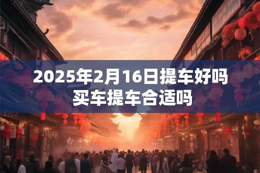 2025年2月16日提车好吗 买车提车合适吗