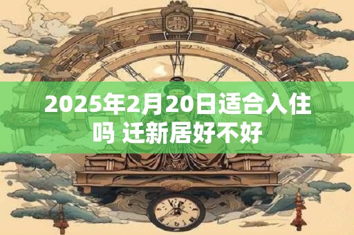 2025年2月20日适合入住吗 迁新居好不好