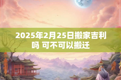 2025年2月25日搬家吉利吗 可不可以搬迁