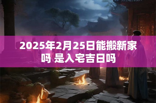 2025年2月25日能搬新家吗 是入宅吉日吗
