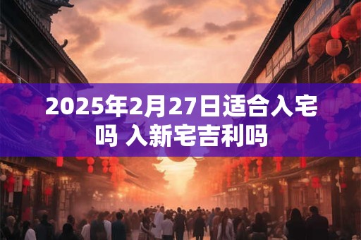 2025年2月27日适合入宅吗 入新宅吉利吗