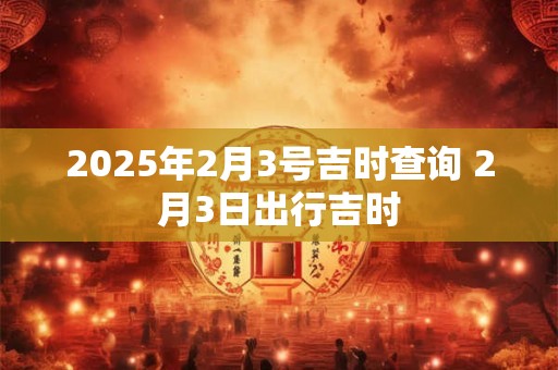 2025年2月3号吉时查询 2月3日出行吉时