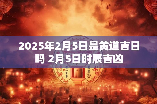 2025年2月5日是黄道吉日吗 2月5日时辰吉凶