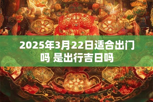 2025年3月22日适合出门吗 是出行吉日吗
