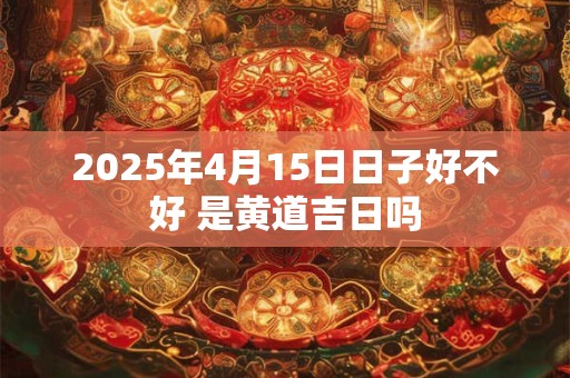 2025年4月15日日子好不好 是黄道吉日吗