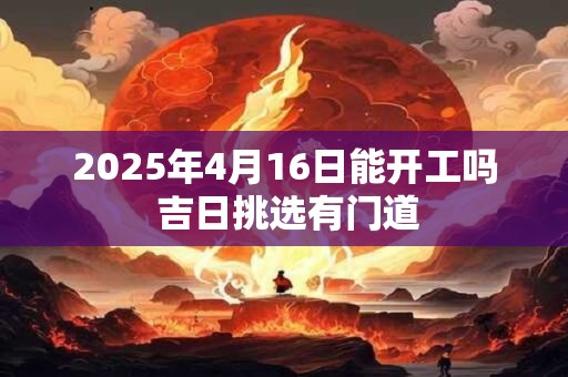 2025年4月16日能开工吗 吉日挑选有门道