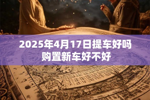 2025年4月17日提车好吗 购置新车好不好