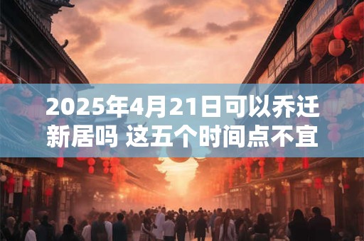 2025年4月21日可以乔迁新居吗 这五个时间点不宜搬家