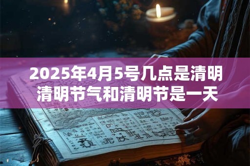2025年4月5号几点是清明 清明节气和清明节是一天吗