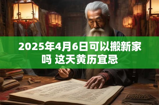 2025年4月6日可以搬新家吗 这天黄历宜忌