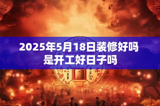 2025年5月18日装修好吗 是开工好日子吗