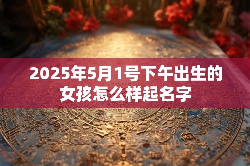 2025年5月1号下午出生的女孩怎么样起名字