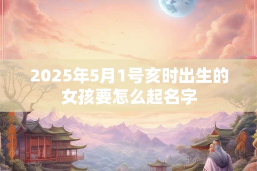 2025年5月1号亥时出生的女孩要怎么起名字