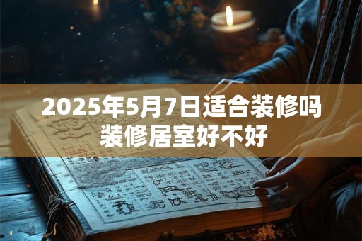 2025年5月7日适合装修吗 装修居室好不好