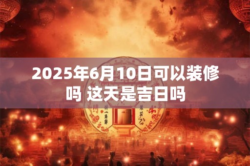 2025年6月10日可以装修吗 这天是吉日吗