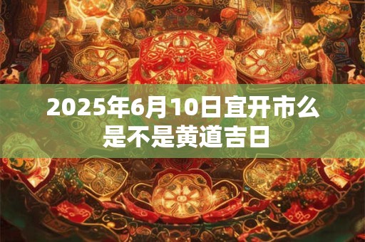 2025年6月10日宜开市么 是不是黄道吉日