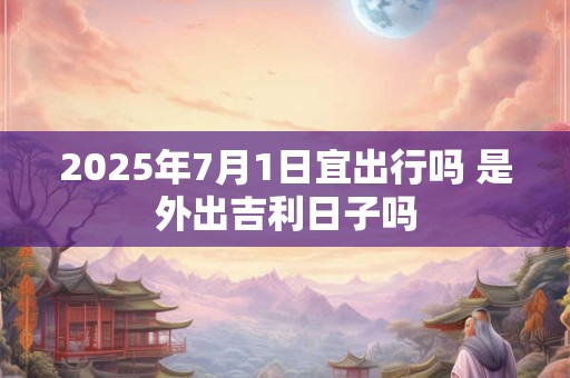 2025年7月1日宜出行吗 是外出吉利日子吗