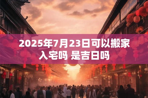 2025年7月23日可以搬家入宅吗 是吉日吗