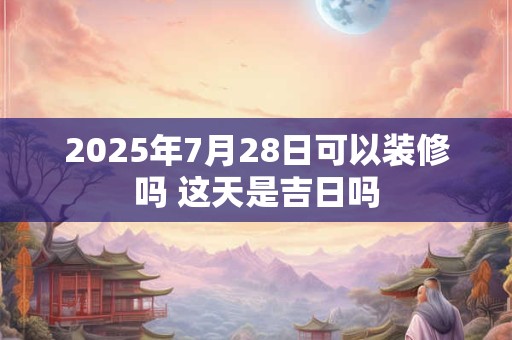 2025年7月28日可以装修吗 这天是吉日吗