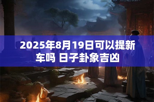 2025年8月19日可以提新车吗 日子卦象吉凶