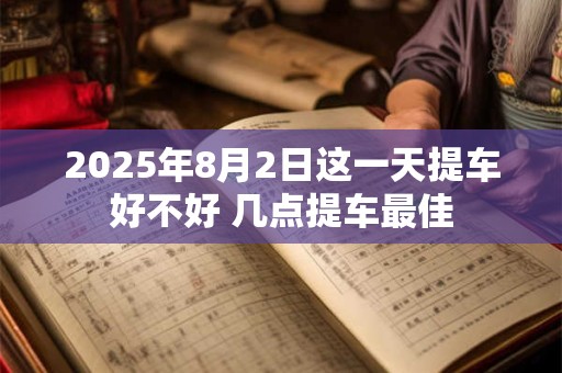 2025年8月2日这一天提车好不好 几点提车最佳