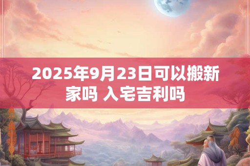 2025年9月23日可以搬新家吗 入宅吉利吗