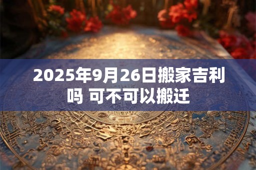 2025年9月26日搬家吉利吗 可不可以搬迁