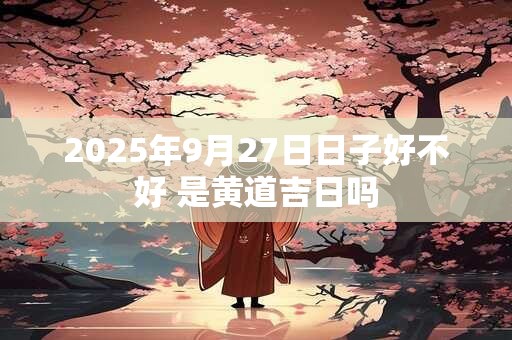 2025年9月27日日子好不好 是黄道吉日吗