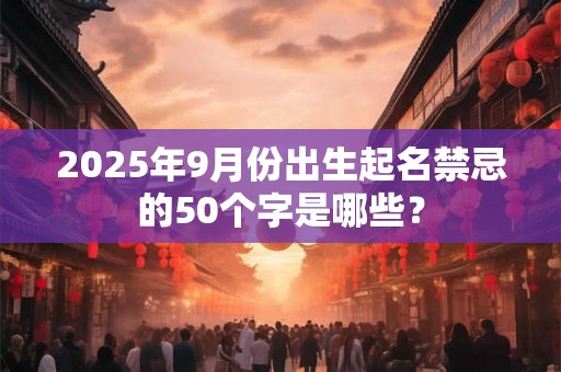 2025年9月份出生起名禁忌的50个字是哪些？