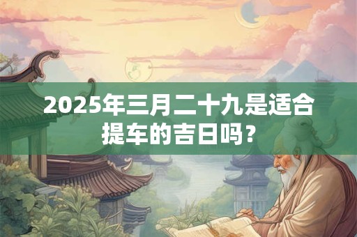 2025年三月二十九是适合提车的吉日吗？