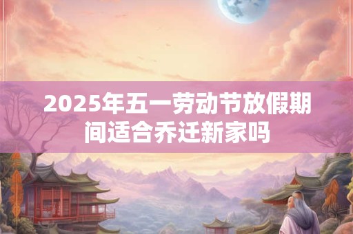 2025年五一劳动节放假期间适合乔迁新家吗
