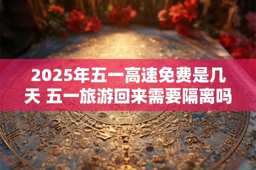 2025年五一高速免费是几天 五一旅游回来需要隔离吗