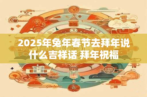 2025年兔年春节去拜年说什么吉祥话 拜年祝福