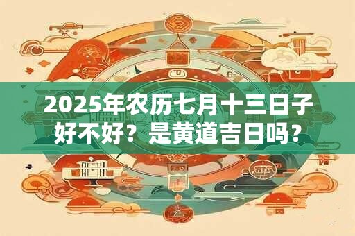 2025年农历七月十三日子好不好？是黄道吉日吗？