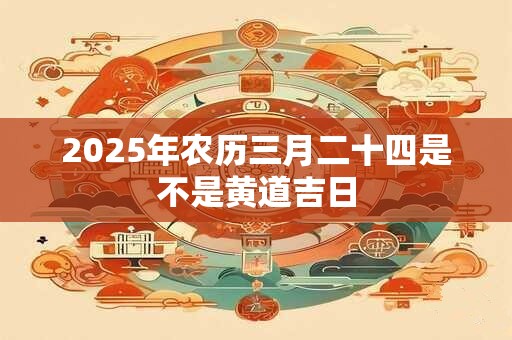 2025年农历三月二十四是不是黄道吉日