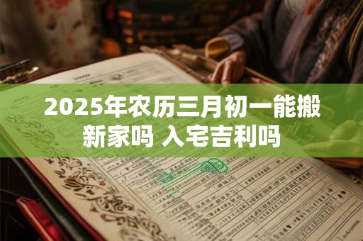 2025年农历三月初一能搬新家吗 入宅吉利吗