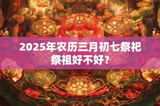 2025年农历三月初七祭祀祭祖好不好？