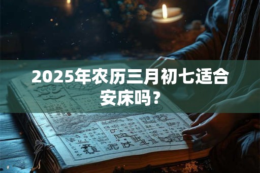 2025年农历三月初七适合安床吗？