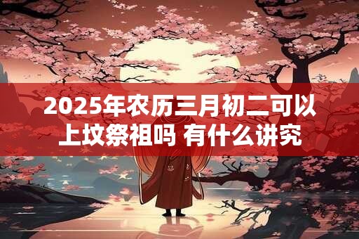 2025年农历三月初二可以上坟祭祖吗 有什么讲究