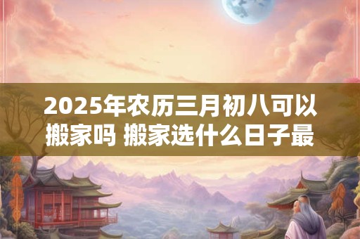 2025年农历三月初八可以搬家吗 搬家选什么日子最合适