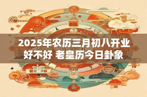 2025年农历三月初八开业好不好 老皇历今日卦象