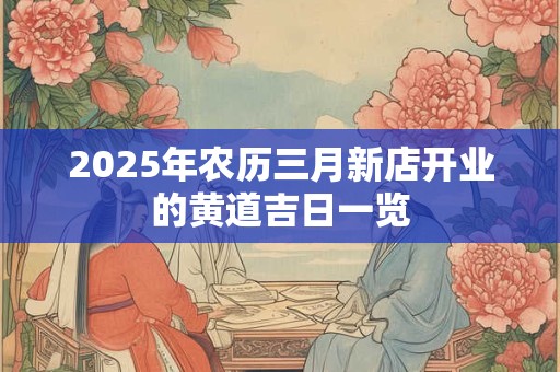 2025年农历三月新店开业的黄道吉日一览